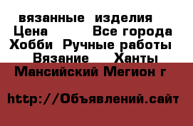 вязанные  изделия  › Цена ­ 100 - Все города Хобби. Ручные работы » Вязание   . Ханты-Мансийский,Мегион г.